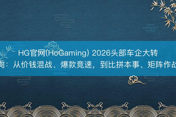 HG官网(HoGaming) 2026头部车企大转向：从价钱混战、爆款竞速，到比拼本事、矩阵作战