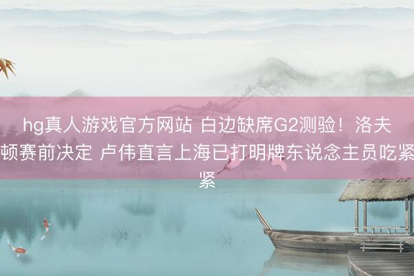 hg真人游戏官方网站 白边缺席G2测验！洛夫顿赛前决定 卢伟直言上海已打明牌东说念主员吃紧