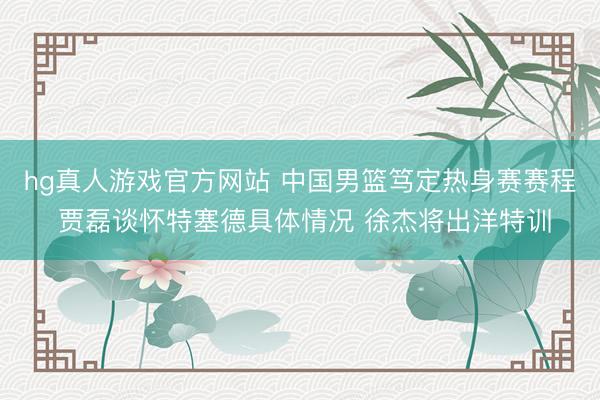 hg真人游戏官方网站 中国男篮笃定热身赛赛程 贾磊谈怀特塞德具体情况 徐杰将出洋特训