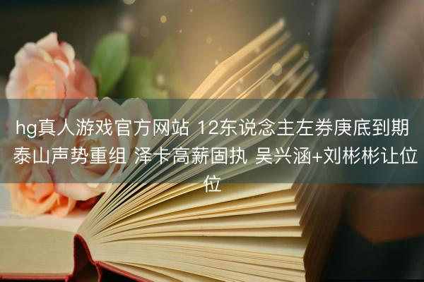 hg真人游戏官方网站 12东说念主左券庚底到期 泰山声势重组 泽卡高薪固执 吴兴涵+刘彬彬让位