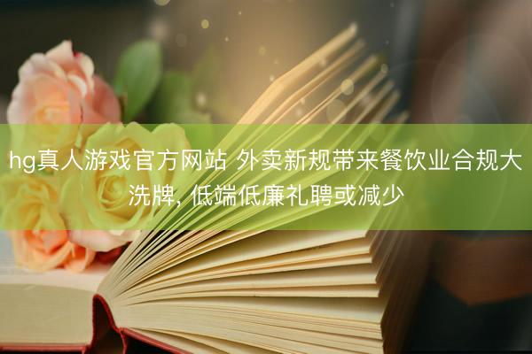 hg真人游戏官方网站 外卖新规带来餐饮业合规大洗牌， 低端低廉礼聘或减少