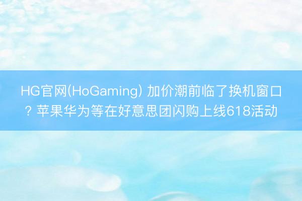 HG官网(HoGaming) 加价潮前临了换机窗口? 苹果华为等在好意思团闪购上线618活动