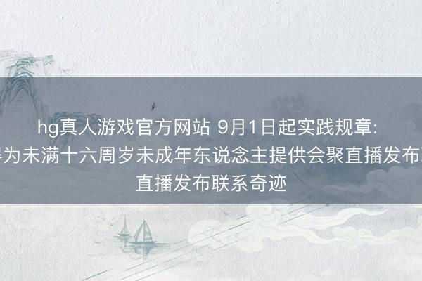 hg真人游戏官方网站 9月1日起实践规章: 明确不得为未满十六周岁未成年东说念主提供会聚直播发布联系奇迹
