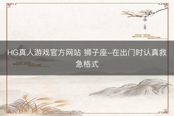 HG真人游戏官方网站 狮子座-在出门时认真救急格式