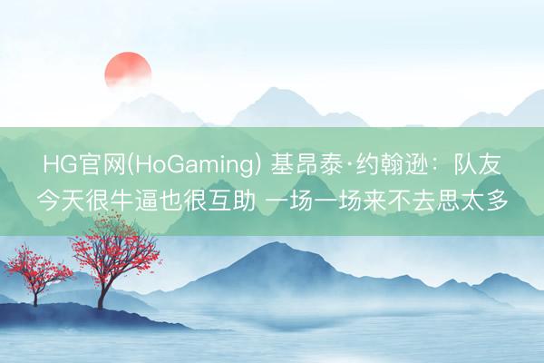 HG官网(HoGaming) 基昂泰·约翰逊：队友今天很牛逼也很互助 一场一场来不去思太多