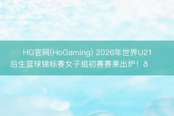 HG官网(HoGaming) 2026年世界U21后生篮球锦标赛女子组初赛赛果出炉！🏀