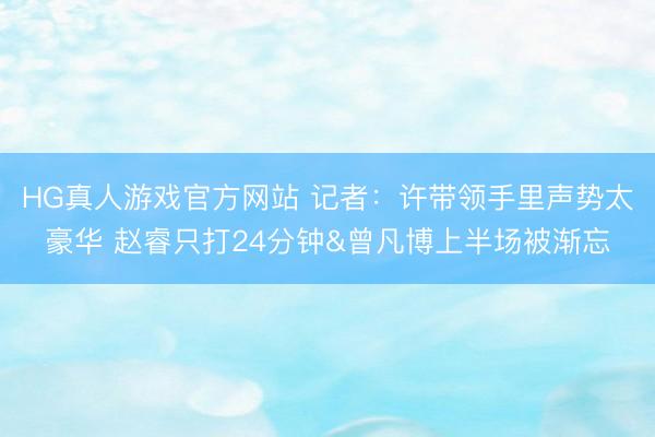 HG真人游戏官方网站 记者：许带领手里声势太豪华 赵睿只打24分钟&曾凡博上半场被渐忘