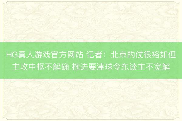 HG真人游戏官方网站 记者：北京的仗很裕如但主攻中枢不解确 拖进要津球令东谈主不宽解