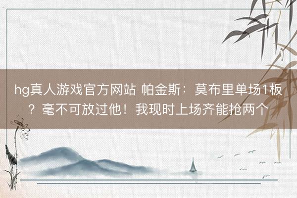 hg真人游戏官方网站 帕金斯：莫布里单场1板？毫不可放过他！我现时上场齐能抢两个