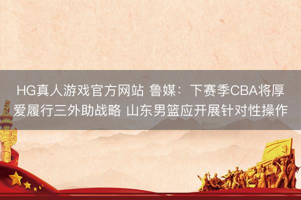 HG真人游戏官方网站 鲁媒：下赛季CBA将厚爱履行三外助战略 山东男篮应开展针对性操作