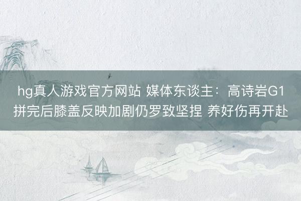 hg真人游戏官方网站 媒体东谈主：高诗岩G1拼完后膝盖反映加剧仍罗致坚捏 养好伤再开赴