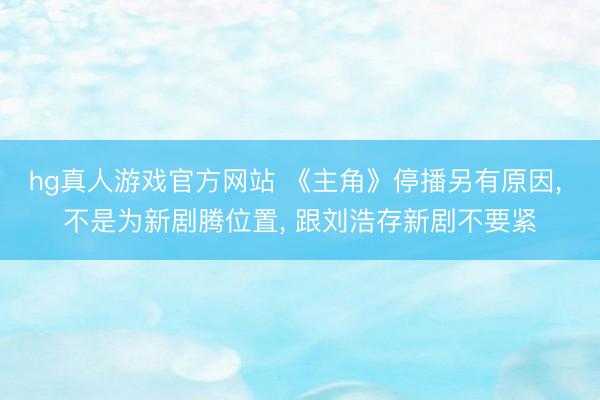 hg真人游戏官方网站 《主角》停播另有原因， 不是为新剧腾位置， 跟刘浩存新剧不要紧